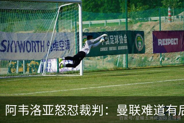 阿韦洛亚怒怼裁判：曼联难道有后台？